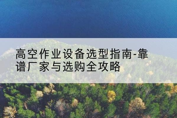 浪卡子升降车厂家-高空作业设备选型指南-靠谱厂家与选购全攻略