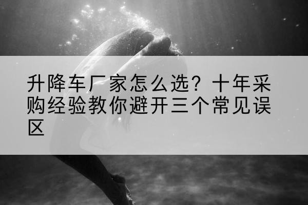 浪卡子升降车厂家-怎么选?十年采购经验教你避开三个常见误区