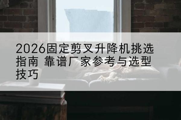 浪卡子固定剪叉升降机厂家推荐-2026固定剪叉升降机挑选指南 靠谱厂家参考与选型技巧