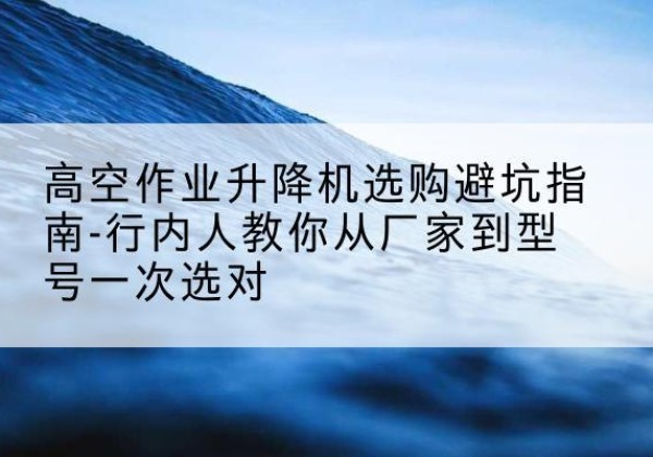 浪卡子升降平台厂家-高空作业升降机选购避坑指南-行内人教你从厂家到型号一次选对