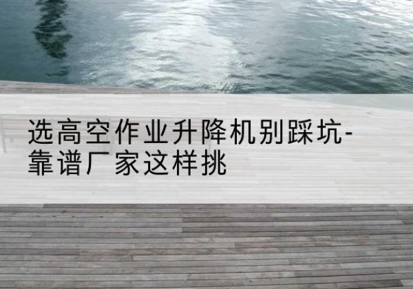 浪卡子剪叉式升降机厂家-选高空作业升降机别踩坑-靠谱厂家这样挑