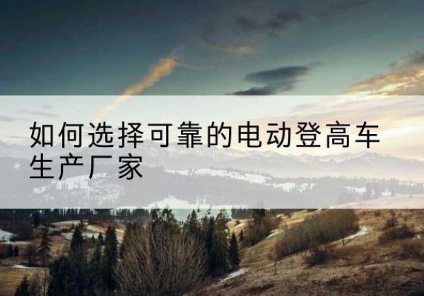 浪卡子电动登高车厂家-如何选择可靠的电动登高车生产厂家
