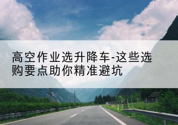 浪卡子升降车厂家-高空作业选升降车-这些选购要点助你*避坑