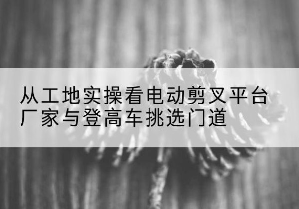 浪卡子电动剪叉升降平台厂家-从工地实操看电动剪叉平台厂家与登高车挑选门道