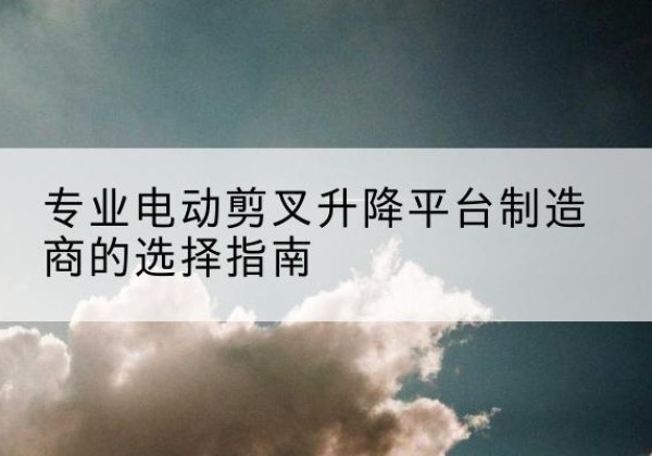 浪卡子电动剪叉升降平台厂家-专业电动剪叉升降平台制造商的选择指南