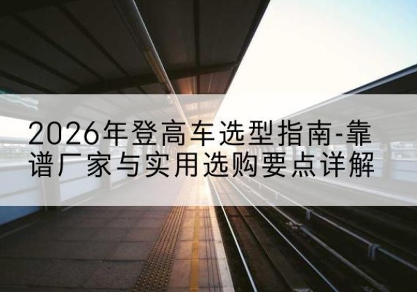 浪卡子登高车厂家推荐-2026年登高车选型指南-靠谱厂家与实用选购要点详解